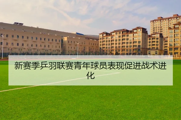新赛季乒羽联赛青年球员表现促进战术进化